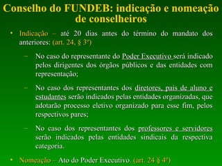 Conselho do FUNDEB: indicação e nomeação
de conselheiros
• Indicação –Indicação – até 20 dias antes do término do mandato dosaté 20 dias antes do término do mandato dos
anteriores:anteriores: (art. 24, § 3º)(art. 24, § 3º)
– No caso do representante doNo caso do representante do Poder ExecutivoPoder Executivo será indicadoserá indicado
pelos dirigentes dos órgãos públicos e das entidades compelos dirigentes dos órgãos públicos e das entidades com
representação;representação;
– No caso dos representantes dosNo caso dos representantes dos diretores, pais de aluno ediretores, pais de aluno e
estudantesestudantes serão indicados pelas entidades organizadas, queserão indicados pelas entidades organizadas, que
adotarão processo eletivo organizado para esse fim, pelosadotarão processo eletivo organizado para esse fim, pelos
respectivos pares;respectivos pares;
– No caso dos representantes dosNo caso dos representantes dos professores e servidoresprofessores e servidores
serão indicados pelas entidades sindicais da respectivaserão indicados pelas entidades sindicais da respectiva
categoria.categoria.
• Nomeação –Nomeação – Ato do Poder ExecutivoAto do Poder Executivo. (art. 24 § 4º). (art. 24 § 4º)
 