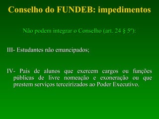 Conselho do FUNDEB: impedimentos
Não podem integrar o Conselho (art. 24 § 5º):Não podem integrar o Conselho (art. 24 § 5º):
III- Estudantes não emancipados;III- Estudantes não emancipados;
IV- Pais de alunos que exercem cargos ou funçõesIV- Pais de alunos que exercem cargos ou funções
públicas de livre nomeação e exoneração ou quepúblicas de livre nomeação e exoneração ou que
prestem serviços terceirizadosprestem serviços terceirizados ao Poder Executivo.ao Poder Executivo.
 