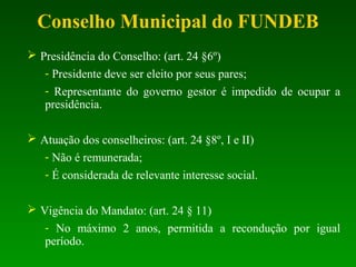  Presidência do Conselho: (art. 24 §6º)
- Presidente deve ser eleito por seus pares;
- Representante do governo gestor é impedido de ocupar a
presidência.
 Atuação dos conselheiros: (art. 24 §8º, I e II)
- Não é remunerada;
- É considerada de relevante interesse social.
 Vigência do Mandato: (art. 24 § 11)
- No máximo 2 anos, permitida a recondução por igual
período.
Conselho Municipal do FUNDEB
 