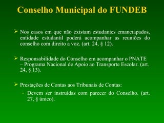 Nos casos em que não existam estudantes emanciapados,
entidade estudantil poderá acompanhar as reuniões do
conselho com direito a voz. (art. 24, § 12).
 Responsabilidade do Conselho em acompanhar o PNATE
– Programa Nacional de Apoio ao Transporte Escolar. (art.
24, § 13).
 Prestações de Contas aos Tribunais de Contas:
- Devem ser instruídas com parecer do Conselho. (art.
27, § único).
Conselho Municipal do FUNDEB
 