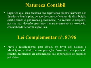 Natureza Contábil
• Significa que seus recursos são repassados automaticamente aos
Estados e Municípios, de acordo com coeficientes de distribuição
estabelecidos e publicados previamente. As receitas e despesas,
por sua vez, deverão estar previstas no orçamento e a execução,
contabilizada de forma específica.
Lei Complementar nº. 87/96
• Prevê o ressarcimento, pela União, em favor dos Estados e
Municípios, a título de compensação financeira pela perda de
receitas decorrentes da desoneração das exportações de produtos
primários.
 