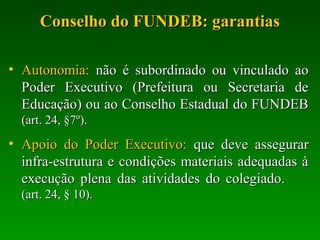 Conselho do FUNDEB: garantiasConselho do FUNDEB: garantias
• Autonomia:Autonomia: não é subordinado ou vinculado aonão é subordinado ou vinculado ao
Poder Executivo (Prefeitura ou Secretaria dePoder Executivo (Prefeitura ou Secretaria de
Educação) ou ao Conselho Estadual do FUNDEBEducação) ou ao Conselho Estadual do FUNDEB
(art. 24, §7º).(art. 24, §7º).
• Apoio do Poder Executivo:Apoio do Poder Executivo: que deve assegurarque deve assegurar
infra-estrutura e condições materiais adequadas àinfra-estrutura e condições materiais adequadas à
execução plena das atividades do colegiado.execução plena das atividades do colegiado.
(art. 24, § 10).(art. 24, § 10).
 