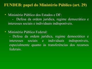 • Ministério Público dos Estados e DF:Ministério Público dos Estados e DF:
- Defesa da ordem jurídica, regime democrático e- Defesa da ordem jurídica, regime democrático e
interesses sociais e individuais indisponíveis.interesses sociais e individuais indisponíveis.
• Ministério Público Federal:Ministério Público Federal:
- Defesa da ordem jurídica, regime democrático e- Defesa da ordem jurídica, regime democrático e
interesses sociais e individuais indisponíveis,interesses sociais e individuais indisponíveis,
especialmente quanto às transferências dos recursosespecialmente quanto às transferências dos recursos
federais.federais.
FUNDEB: papel do Ministério Público (art. 29)
 