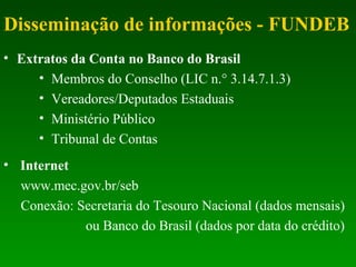 Disseminação de informações - FUNDEB
• Extratos da Conta no Banco do Brasil
• Membros do Conselho (LIC n.° 3.14.7.1.3)
• Vereadores/Deputados Estaduais
• Ministério Público
• Tribunal de Contas
• Internet
www.mec.gov.br/seb
Conexão: Secretaria do Tesouro Nacional (dados mensais)
ou Banco do Brasil (dados por data do crédito)
 