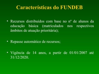 Características do FUNDEB
• Recursos distribuídos com base no nº de alunos da
educação básica (matriculados nos respectivos
âmbitos de atuação prioritária);
• Repasse automático de recursos;
• Vigência de 14 anos, a partir de 01/01/2007 até
31/12/2020.
 