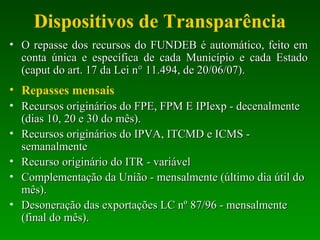 Dispositivos de Transparência
• O repasse dos recursos do FUNDEB é automático, feito emO repasse dos recursos do FUNDEB é automático, feito em
conta única e específica de cada Município e cada Estadoconta única e específica de cada Município e cada Estado
(caput do art. 17 da Lei n° 11.494, de 20/06/07).(caput do art. 17 da Lei n° 11.494, de 20/06/07).
• Repasses mensais
• Recursos originários do FPE, FPM E IPIexp - decenalmenteRecursos originários do FPE, FPM E IPIexp - decenalmente
(dias 10, 20 e 30 do mês).(dias 10, 20 e 30 do mês).
• Recursos originários do IPVA, ITCMD e ICMS -Recursos originários do IPVA, ITCMD e ICMS -
semanalmentesemanalmente
• Recurso originário do ITR - variávelRecurso originário do ITR - variável
• Complementação da União - mensalmente (último dia útil doComplementação da União - mensalmente (último dia útil do
mês).mês).
• Desoneração das exportações LC nº 87/96 - mensalmenteDesoneração das exportações LC nº 87/96 - mensalmente
(final do mês).(final do mês).
 
