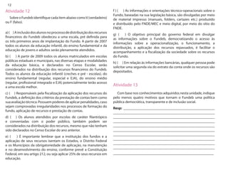 12 
Atividade 12 
Sobre o Fundeb identifique cada item abaixo como V (verdadeiro) ou F (falso). 
a) ( ) A inclusão dos alunos no processo de distribuição dos recursos financeiros do Fundeb obedeceu a uma escala, pré definida para os três primeiros anos de implantação do Fundo. A partir de 2007 todos os alunos da educação infantil, do ensino fundamental e da educação de jovens e adultos serão plenamente atendidos. 
b) ( ) A partir de 2009 todos os alunos matriculados em escolas públicas estaduais e municipais, nas diversas etapas e modalidades da educação básica, e declarados no Censo Escolar, serão considerados na distribuição dos recursos financeiros do Fundeb. Todos os alunos da educação infantil (creches e pré - escolas), do ensino fundamental (regular, especial e EJA), do ensino médio (regular, profissional integrado e EJA) potencialmente terão acesso a uma escola melhor. 
c) ( ) Responsáveis pela fiscalização da aplicação dos recursos do Fundeb, a definição dos critérios da prestação de contas bem como sua avaliação técnica. Possuem poderes de aplicar penalidades, caso sejam comprovadas irregularidades nos processos de formação do fundo, aplicação de recursos e prestação de contas. 
d) ( ) Os alunos atendidos por escolas de caráter filantrópico e conveniadas com o poder público, também podem ser considerados na distribuição dos recursos, mesmo que não tenham sido declarados no Censo Escolar do ano anterior. 
e) ( ) É importante lembrar que a instituição dos fundos e a aplicação de seus recursos isentam os Estados, o Distrito Federal e os Municípios da obrigatoriedade de aplicação, na manutenção e no desenvolvimento do ensino, conforme prevê a Constituição Federal, em seu artigo 212, ou seja aplicar 25% de seus recursos em educação. 
f ) ( ) As informações e orientações técnico-operacionais sobre o Fundo, baseadas na sua legislação básica, são divulgadas por meio de material impresso (manuais, folders, cartazes etc.) produzido e distribuído pelo FNDE/MEC e meio digital, por meio do sítio do FNDE. 
g) ( ) O objetivo principal do governo federal em divulgar as informações sobre o Fundeb, democratizando o acesso às informações sobre a operacionalização, o funcionamento, a distribuição, a aplicação dos recursos repassados, é facilitar o acompanhamento e a fiscalização da sociedade sobre os recursos do Fundo. 
h) ( ) Em relação às informações bancárias, qualquer pessoa pode solicitar uma segunda via do extrato da conta onde os recursos são depositados. 
Atividade 13 
Com base nos conhecimentos adquiridos nesta unidade, indique pelo menos quatro motivos que tornam o Fundeb uma política pública democrática, transparente e de inclusão social. 
Resp: __________________________________________________ _______________________________________________________ _______________________________________________________ _______________________________________________________ _______________________________________________________ _______________________________________________________ _______________________________________________________ _______________________________________________________ _______________________________________________________ _______________________________________________________ _______________________________________________________  