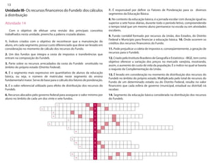 13 
Unidade III- Os recursos financeiros do Fundeb: dos cálculos à distribuição 
Atividade 14 
Com o objetivo de efetuar uma revisão dos principais conceitos trabalhados nesta unidade, preencha a palavra cruzada abaixo. 
1. Índices criados com o objetivo de reconhecer que a manutenção do aluno, em cada segmento, possui custo diferenciado que deve ser levado em consideração no momento de cálculo dos recursos do Fundo. 
2. Um dos fundos que integra a cesta de impostos e transferências que entram na composição do Fundeb. 
3. Parte sobre os recursos arrecadados da cesta do Fundeb onstituído no âmbito do próprio estado (Distrito Federal). 
4. É o segmento mais expressivo em quantitativo de alunos da educação básica, ou seja, o número de matrículas neste segmento do ensino fundamental é maior. Serve de base para o cálculo dos fatores de ponderação. 
5. É o valor referencial utilizado para efeito de distribuição dos recursos do Fundeb. 
6. Recursos alocados pelo governo federal para assegurar o valor mínimo por aluno no âmbito de cada um dos vinte e sete fundos. 
7. É responsável por definir os Fatores de Ponderação para os diversos segmentos da Educação Básica. 
8. No contexto da educação básica, é a jornada escolar com duração igual ou superior a sete horas diárias, durante todo o período letivo, compreendendo o tempo total que um mesmo aluno permanece na escola ou em atividades escolares. 
9. Fundo contábil formado por recursos da União, dos Estados, do Distrito Federal e Município para financiar a educação básica. 10. Onde ocorrem os créditos dos recursos financeiros do Fundo. 
11. Pode prejudicar a coleta de impostos e, conseqüentemente, a geração de recursos para o Fundeb. 
12. Criado pelo Instituto Brasileiro de Geografia e Estatística – IBGE, tem como objetivo oferecer a variação dos preços no mercado varejista, mostrando, assim, o aumento do custo de vida da população. É o índice no qual se baseia o reajuste da Complementação da União. 
13. É levado em consideração no momento de distribuição dos recursos do Fundeb no âmbito do próprio estado. Multiplicado pelo total de recursos do Fundo de um determinado estado ou do Distrito Federal, resulta no valor financeiro que cada esfera de governo (municipal, estadual ou distrital) irá receber. 
14. Segmento da educação básica considerada na distribuição dos recursos do Fundeb.  