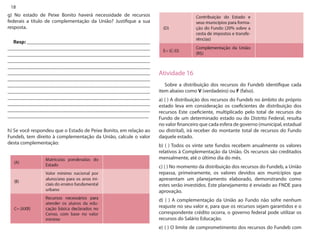 18 
g) No estado de Peixe Bonito haverá necessidade de recursos federais a título de complementação da União? Justifique a sua resposta. 
Resp: ________________________________________________ _______________________________________________________ _______________________________________________________ _______________________________________________________ _______________________________________________________ _______________________________________________________ _______________________________________________________ _______________________________________________________ _______________________________________________________ _______________________________________________________ _______________________________________________________ _______________________________________________________ _______________________________________________________ 
h) Se você respondeu que o Estado de Peixe Bonito, em relação ao Fundeb, tem direito à complementação da União, calcule o valor desta complementação: 
Atividade 16 
Sobre a distribuição dos recursos do Fundeb identifique cada item abaixo como V (verdadeiro) ou F (falso). 
a) ( ) A distribuição dos recursos do Fundeb no âmbito do próprio estado leva em consideração os coeficientes de distribuição dos recursos Este coeficiente, multiplicado pelo total de recursos do Fundo de um determinado estado ou do Distrito Federal, resulta no valor financeiro que cada esfera de governo (municipal, estadual ou distrital), irá receber do montante total de recursos do Fundo daquele estado. 
b) ( ) Todos os vinte sete fundos recebem anualmente os valores relativos à Complementação da União. Os recursos são creditados mensalmente, até o último dia do mês. 
c) ( ) No momento da distribuição dos recursos do Fundeb, a União repassa, primeiramente, os valores devidos aos municípios que apresentam um planejamento elaborado, demonstrando como estes serão investidos. Este planejamento é enviado ao FNDE para aprovação. 
d) ( ) A complementação da União ao Fundo não sofre nenhum reajuste no seu valor e, para que os recursos sejam garantidos e o correspondente crédito ocorra, o governo federal pode utilizar os recursos do Salário Educação. 
e) ( ) O limite de comprometimento dos recursos do Fundeb com  