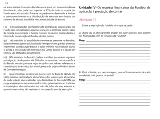 19 
os anos iniciais do ensino Fundamental rural, no momento dasua distribuição, não pode ser superior a 15% de toda a receita do Fundo em cada estado. Trata-se de parâmetro destinado a limitar o comprometimento e a distribuição de recursos em função do número de alunos atendidos nessa modalidade de ensino. 
f ) ( ) No cálculo dos coeficientes de distribuição dos recursos do Fundo são consideradas algumas variáveis e critérios, como: valor da receita que compõe o Fundo, número de alunos matriculados e fatores de ponderação definidos, dentre outros. 
g) ( ) O princípio da anualidade encontra-se presente no Fundeb, pois elementos como os cálculos do valor por aluno, para os diversos segmentos da educação básica, o valor mínimo nacional por aluno e, ainda, a declaração de matrículas no Censo Escolar e o ajuste de contas, são efetuados anualmente. 
h) ( ) Os parceiros do Fundeb podem transferir para o ano seguinte a obrigação de depositar até 30% dos recursos na conta específica do Fundo, sendo que essa regra se aplica aos valores referentes à contribuição do estado, dos municípios e da própria União a título de Complementação. 
i) ( ) As estimativas de recursos que servem de base de cálculo do valor mínimo nacional por aluno/ano e dos valores por aluno/ano de cada estado, são realizadas pelo Ministério da Fazenda/STN. As programações e os orçamentos dos entes governamentais (estados e municípios) são elaborados no mês de julho do ano anterior e, quando necessário, são revistas no decorrer do ano de execução. 
Unidade IV- Os recursos financeiros do Fundeb: da aplicação à prestação de contas 
Atividade 17 
Sobre a execução do Fundeb, dê o que se pede: 
a) Quais são os dois grandes grupos de ações (gerais) que podem ser financiadas com os recursos do Fundeb? 
Resp: __________________________________________________ _______________________________________________________ _______________________________________________________ _______________________________________________________ _______________________________________________________ _______________________________________________________ _______________________________________________________ _______________________________________________________ _______________________________________________________ 
b) Qual o limite, em porcentagem, para o financiamento de cada um destes dois grupos de ações? 
Resp: __________________________________________________ _______________________________________________________ _______________________________________________________ _______________________________________________________ _______________________________________________________ _______________________________________________________ _______________________________________________________ _______________________________________________________ _______________________________________________________  