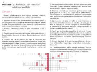 2 
Unidade I - 
Atividade 1 
Sobre a relação existente entre direitos humanos, cidadania, democracia e educação, preencha a palavra cruzada abaixo. 
1. Aprovada em 10/12/1948 pela Assembléia das Nações Unidas, é um documento que orienta as ações da Organização das Nações Unidas – ONU, é constituída de trinta artigos onde estão enumerados os direitos de todos os seres humanos. 
2. Poder ou autoridade suprema do povo concretizada no ato e votar. 
3. É aquele que tem consciência histórica. Sabe dos problemas e busca soluções. Não aceita ser objeto. Quer comandar o seu próprio destino. 
4. Fundada em 24 de outubro de 1945, é constituída por representantes de governos da maioria dos países do mundo. Seu objetivo principal é colocar em prática mecanismos que possibilitem a segurança internacional, desenvolvimento econômico, definição de leis internacionais, respeito aos direitos humanos e o progresso social. 
5. Ação do indivíduo na vida política, de forma ativa e consciente, onde cada cidadão deve estar preparado para fazer escolhas, tomar decisões, atuar em sua comunidade. 
6. Favorece a tomada de consciência política, ensina cada participante de seu dia- a- dia a fazer uso do conhecimento e da informação na compreensão da realidade, transformando cada pessoa em um agente de transformação, um cidadão mais participativo. 
7. Desenvolve o ser social em todas as suas dimensões: no econômico (inserção no mundo do trabalho e da produção de bens e serviços); no cultural (apropriação, desenvolvimento e sistematização da cultura popular e cultura universal); no político (emancipação do cidadão). 
8. Aquele que participa da vida política do país onde vive, são todos aqueles que habitam o âmbito da soberania de um Estado e deste Estado recebem uma carga de direitos (civis e políticos; sociais, econômicos e culturais) e também deveres, dos mais variados. 
9. Refere à dignidade da pessoa humana, tal como o direito a vida, a liberdade, a segurança, a propriedade, a educação, a saúde, etc. 
10. É entendida como o acesso aos bens materiais e culturais produzidos pela sociedade. Ainda significa o exercício pleno dos direitos e deveres previstos pela Constituição da República. 
As demandas por educação pública de qualidade  
