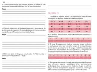 20 
_______________________________________________________ _______________________________________________________ _______________________________________________________ 
Atividade 18 
Utilizando a legenda abaixo e as informações sobre Fundeb disponíveis no Módulo, resolva as charadas propostas. 
a) Os recursos financeiros do Fundo não podem ser destinados o pagamento de: 
b) O total de pagamentos (salário, encargos sociais incidentes e gratificações, como por exemplo, tempo de serviço, titulação, dentre outras, previstas na lei de cargos e salários), devidos aos profissionais do magistério da educação básica, integrantes do quadro de servidores do Estado, Distrito Federal ou Município. 
c) O grupo de profissionais formado por professores e profissionais que oferecem suporte pedagógico e/ou assessoramento pedagógico direto ao exercício da docência: direção ou adminis tração escolar, planejamento, inspeção, supervisão, orientação educacional e coordenação pedagógica, é conhecido como: 
c) Quais os profissionais que, mesmo atuando na educação, não podem ter sua remuneração paga com recursos do Fundeb? 
Resp: __________________________________________________ _______________________________________________________ _______________________________________________________ _______________________________________________________ _______________________________________________________ _______________________________________________________ _______________________________________________________ _______________________________________________________ _______________________________________________________ 
d) Cite cinco exemplos de despesas referentes à remuneração de profissionais do magistério da educação básica, em efetivo exercício, que podem ser efetuadas com recursos do Fundo. 
Resp: __________________________________________________ _______________________________________________________ _______________________________________________________ _______________________________________________________ _______________________________________________________ _______________________________________________________ _______________________________________________________ _______________________________________________________ _______________________________________________________ 
e) Cite três tipos de despesas consideradas de “Manutenção e Desenvolvimento do Ensino – MDE”. 
Resp: __________________________________________________ _______________________________________________________ _______________________________________________________ _______________________________________________________ _______________________________________________________ _______________________________________________________  