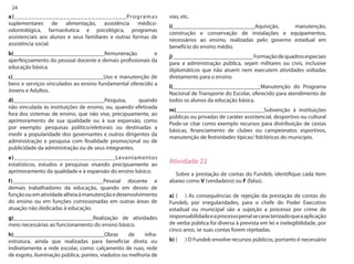 24 
a)________________________________Programas suplementares de alimentação, assistência médico- odontológica, farmacêutica e psicológica, programas assistenciais aos alunos e seus familiares e outras formas de assistência social. 
b)________________________________Remuneração e aperfeiçoamento do pessoal docente e demais profissionais da educação básica. 
c)________________________________Uso e manutenção de bens e serviços vinculados ao ensino fundamental oferecido a Jovens e Adultos. 
d)________________________________Pesquisa, quando não vinculada às instituições de ensino, ou, quando efetivada fora dos sistemas de ensino, que não vise, precipuamente, ao aprimoramento de sua qualidade ou à sua expansão, como por exemplo: pesquisas político/eleitorais ou destinadas a medir a popularidade dos governantes e outros dirigentes da administração e pesquisa com finalidade promocional ou de publicidade da administração ou de seus integrantes. 
e)_______________________________Levantamentos estatísticos, estudos e pesquisas visando precipuamente ao aprimoramento da qualidade e à expansão do ensino básico. 
f)________________________________Pessoal docente e demais trabalhadores da educação, quando em desvio de função ou em atividade alheia à manutenção e desenvolvimento do ensino ou em funções comissionadas em outras áreas de atuação não dedicadas à educação. 
g)____________________________Realização de atividades meio necessárias ao funcionamento do ensino básico. 
h)________________________________Obras de infra- estrutura, ainda que realizadas para beneficiar direta ou indiretamente a rede escolar, como: calçamento de ruas, rede de esgoto, iluminação pública, pontes, viadutos ou melhoria de vias, etc. 
i)_____________________________Aquisição, manutenção, construção e conservação de instalações e equipamentos, necessários ao ensino, realizadas pelo governo estadual em benefício do ensino médio. 
j) ____________________________ Formação de quadros especiais para a administração pública, sejam militares ou civis, inclusive diplomáticos que não atuem nem executem atividades voltadas diretamente para o ensino. 
l)_______________________________Manutenção do Programa Nacional de Transporte do Escolar, oferecido para atendimento de todos os alunos da educação básica. 
m)_______________________________Subvenção à instituições públicas ou privadas de caráter assistencial, desportivo ou cultural Pode-se citar como exemplo recursos para distribuição de cestas básicas, financiamento de clubes ou campeonatos esportivos, manutenção de festividades típicas/ folclóricas do município. 
Atividade 22 
Sobre a prestação de contas do Fundeb, identifique cada item abaixo como V (verdadeiro) ou F (falso). 
a) ( ) As consequências de rejeição da prestação de contas do Fundeb, por irregularidades, para o chefe do Poder Executivo estadual ou municipal são a sujeição a processo por crime de responsabilidade e a processo penal se caracterizado que a aplicação de verba pública foi diversa à prevista em lei e inelegibilidade, por cinco anos, se suas contas forem rejeitadas. 
b) ( ) O Fundeb envolve recursos públicos, portanto é necessário  