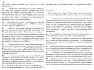 25 
que ocorra a devida prestação contas, porque isso é dever constitucional. 
c) ( ) Os principais documentos que compõem a prestação de contas são: formulário específico elaborado pelo FNDE, extrato da conta bancária do Fundeb, parecer do Conselho de Acompanhamento Social do Fundeb. Não fazem parte da mesma os originais dos documentos que fundamentaram processos licitatórios (como editais e contratos) e os comprovantes de pagamentos (notas fiscais, recibos e faturas). 
d) ( ) A prestação de contas dos recursos financeiros do Fundeb deverá ser efetuada pelo poder executivo ao FNDE, de acordo com as normas legais que regem o Fundo. 
e) ( ) O prazo, a periodicidade e a forma de apresentação da prestação de contas dos recursos do Fundeb são definidos pelos Tribunais de Contas dos Estados e Distrito Federal e Municípios. 
f) ( ) O Conselho do Fundeb é responsável por efetuar um parecer sobre a prestação de contas. Ao Tribunal de Contas cabe examinar tecnicamente, julgar e propor aprovação, ou não, das contas dos administradores estaduais e municipais sobre o Fundo e, aplicar penalidades, na hipótese de irregularidades. 
g) ( ) O não cumprimento das disposições legais de aplicação dos recursos do Fundeb acarreta as seguintes consequências para os Estados e Municípios : impossibilidade de celebração de convênios e realização de operações de crédito, rejeição das contas, perda da assistência financeira, e intervenção da União no Estado, e do Estado no Município. 
h) ( ) A prestação de contas dos recursos do Fundeb deve ser apresentada mensalmente pelo Poder Executivo local. Para o Conselho de Acompanhamento e Controle Social do Fundeb a mesma deve ser apresentada bimestralmente e para o Tribunal de Contas (Estadual/Distrital/Municipal) anualmente. 
i) ( ) Qualquer cidadão comum poderá ter acesso à prestação de contas dos recursos financeiros do Fundo. Basta solicitar cópia da mesma ao FNDE ou ao Tribunal de Contas do Estado ou Distrito Federal. 
Atividade 23 
Ordene as principais etapas do fluxo da prestação de Contas dos recursos do Fundeb, colocando-as na ordem em que devem ser realizadas. 
a. ( ) Cada ente governamental beneficiário (estados, Distrito Federal e municípios) aplica os recursos de acordo com as orientações e critérios específicos do Fundo (60%- Remuneração do Magistério e 40%- Outras Ações de MDE (manutenção do desenvolvimento da educação), conforme responsabilidades definidas na Constituição Federal (Estados: ensino fundamental e médio; Distrito Federal: educação infantil, ensino fundamental e médio; e Municípios: educação infantil e ensino fundamental). 
b. ( ) A prestação de contas é enviada, pelo Poder Executivo, ao Conselho do Fundeb responsável, para apreciação e produção de parecer. 
c. ( ) Após apreciação e parecer, a prestação de contas é devolvida pelo Conselho ao Poder Executivo respectivo, para os devidos ajustes (se houver) e encaminhamento ao Tribunal de Contas encarregado do controle externo. 
d. ( ) No processo de execução dos recursos, ocorre o acompanhamento e o controle social sobre a distribuição, a transferência e a aplicação dos recursos dos Fundos, junto aos respectivos governos que os aplicaram. 
e. ( ) O Poder Executivo encaminha a respectiva Prestação de Contas ao Tribunal de Contas (Estadual, Distrital ou Municipal), responsável pela fiscalização da aplicação dos recursos e pela avaliação técnica da mesma. 
f. ( ) A União e os Estados e Distrito Feral, como unidades transferidoras de recursos do Fundo (art. 16 da Lei nº 11.494/07), arrecadam as receitas que entram na sua composição e as disponibilizamao agente financeiro (Banco do Brasil) para distribuição aos entes governamentais beneficiários,  