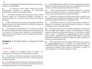 26 
com base nos coeficientes de distribuição previamente calculados e fornecidos pelo FNDE/MEC. 
g. ( ) O Tribunal de Contas avalia a Prestação de Contas, considerando-a aprovada ou reprovada. Se comprovadas irregularidades, aplicam as penalidades cabíveis. 
h. ( ) Concluída a execução dos recursos do Fundo, o Poder Executivo (Estado, DF ou Município) consolida a prestação de contas, de acordo com os critérios e determinações dos Tribunais de Contas. 
i. ( ) O Banco do Brasil, com as informações repassadas pelo FNDE, credita os recursos nas contas específicas do Fundo dos estados, do Distrito Federal e municípios). 
j. ( ) O Conselho de acompanhamento e o controle social tendo em mãos a Prestação de Contas, verifica se no processo de execução dos recursos do Fundeb foram adotados os procedimentos e observados os critérios legais previstos na legislação do Fundo, e emite seu parecer. 
Unidade V- O Controle Social e a atuação do CACS Fundeb 
Atividade 24 
Sobre a evolução dos conselhos sociais no mundo e no Brasil,avalie as afirmativas como V (verdadeiras)ou F (falsas). 
a) ( ) Os primeiros conselhos sociais sugiram, provavelmente, no mundo greco-romano, nos séculos IX e VII a.C.: a Gerousia Espartana ou a Boulé ateniense. 
b) ( ) Os conselhos de representação da vontade popular, onde seus membros eram eleitos pelo voto, ganhou sua máxima expressão na Revolução Russa de 1917, no início do século XX. 
c) ( ) Os conselhos populares, desde o início de sua organização, exerciam a democracia direta e/ou representativa como estratégia para resolver as tensões e conflitos resultantes dos diferentes interesses. 
d) ( ) Com o desenvolvimento da Revolução Industrial , na segunda metade do século XIX, surgiram os conselhos operários, formados por grupos sociais identificados pelo ambiente de trabalho. 
e) ( ) No Brasil os conselhos de controle social surgem, sobretudo, das demandas de democratização da sociedade, durante a ditadura militar, no final da década de 1960 e início da década de 1970. 
f) ( ) Na década de oitenta os canais de participação brasileiros se ampliam. Os movimentos associativos populares passaram a reclamar participação do povo na gestão pública. 
g) ( )Ao mesmo tempo em que os conselhos populares se destacaram como estratégia para ampliar e alargar a democratização do Estado brasileiro, sobretudo por grupos de esquerda e de oposição ao regime militar, ocorreu a proliferação de atores sociais até então ausentes destes espaços: organizações não governamentais (ONGs), associações profissionais (sindicatos), entidades de defesa de direitos humanos, de minorias, e de meio ambiente, etc. 
h) ( ) Após a aprovação da Constituição de 1988 e o processo crescente de redemocratização do país, os conselhos se institucionalizaram em praticamente todo o conjunto de políticas sociais no país e asseguram a presença de múltiplos atores sociais na formulação, na gestão, na implementação ou no controle das políticas sociais.  