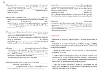 28 
: 
Atividade 27 
Responda as seguintes questões sobre a situação apresentada a seguir: 
O Prefeito do município de Vendaval do Norte entregou ao CACS Fundeb a prestação de contas do ano de 2008. A mesma apresentava os seguintes problemas: 
:: foram investidos somente 55% dos recursos na remuneração do magistério municipal. 
:: não foi realizada licitação para a compra de carteiras escolares para as vinte e duas escolas da rede municipal, num valor total superior a R$ 83.000,00 (oitenta e três mil reais). A empresa que forneceu as carteiras era de um sobrinho da esposa do prefeito. 
:: parte dos recursos, cerca de R$ 56.000,00 (cinqüenta e seis mil reais), foram utilizados na compra de livros didáticos para os alunos da Escola Municipal Plínio de Mattos.  