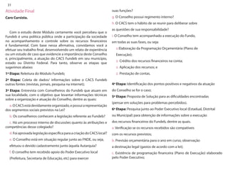 31 
Atividade Final 
Caro Cursista. 
Com o estudo deste Módulo certamente você percebeu que o Fundeb é uma política pública onde a participação da sociedade no acompanhamento e controle sobre os recursos financeiros é fundamental. Com base nessa afirmativa, convidamos você a efetuar seu trabalho final, desenvolvendo um relato de experiência ou um estudo de caso que evidencie a importância deste Conselho e, principalmente, a atuação do CACS Fundeb em seu município, estado ou Distrito Federal. Para tanto, observe as etapas que sugerimos abaixo: 
1ª Etapa: Releitura do Módulo Fundeb; 
2ª Etapa: Coleta de dados/ informações sobre o CACS Fundeb outras fontes (revistas, jornais, pesquisa na internet); 
3ª Etapa: Entrevista com Conselheiros do Fundeb que atuam em sua localidade, com o objetivo que levantar informações técnicas sobre a organização e atuação do Conselho, dentre as quais: 
a. O CACS está devidamente organizado, e possui a representação dos segmentos sociais previstos na Lei? 
b. Os conselheiros conhecem a legislação referente ao Fundeb? 
c. Há um processo interno de discussões quanto às atribuições e competências desse colegiado? 
d. Foi aprovada legislação específica para a criação do CACS local? 
e. O Conselho está em situação regular junto ao FNDE, ou seja, 
efetuou o devido cadastramento junto àquela Autarquia? 
f. O conselho tem recebido apoio do Poder Executivo local 
(Prefeitura, Secretaria de Educação, etc) para exercer 
suas funções? 
g. O Conselho possui regimento interno? 
h. O CACS tem o hábito de se reunir para deliberar sobre 
as questões de sua responsabilidade? 
i. O Conselho tem acompanhado a execução do Fundo, 
em todas as suas fases, ou seja: 
:: Elaboração da Programação Orçamentária (Plano de 
Execução); 
:: Crédito dos recursos financeiros na conta; 
:: Aplicação dos recursos; e 
:: Prestação de contas. 
4ª Etapa: Identificação dos pontos positivos e negativos da atuação 
do Conselho se for o caso; 
5ª Etapa: Proposta de Solução para as dificuldades encontradas 
(pensar em soluções para problemas percebidos). 
6ª Etapa: Pesquisa junto ao Poder Executivo local (Estadual, Distrital 
ou Municipal) para obtenção de informações sobre a execução 
dos recursos financeiros do Fundeb, dentre as quais. 
a. Verificação se os recursos recebidos são compatíveis 
com os recursos previstos; 
b. Previsão orçamentária para o ano em curso, observação 
a destinação legal (gastos de acordo com a lei); 
c. Existência de programação financeira (Plano de Execução) elaborado pelo Poder Executivo;  