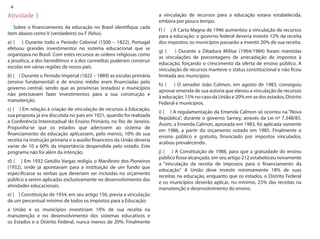 4 
Atividade 3 
Sobre o financiamento da educação no Brasil identifique cada item abaixo como V (verdadeiro) ou F (falso). 
a) ( ) Durante todo o Período Colonial (1500 – 1822), Portugal efetuou grandes investimentos no sistema educacional que se organizava no Brasil. Com estes recursos as ordens religiosas como a jesuítica, a dos beneditinos e a dos carmelitas puderam construir escolas em várias regiões de nosso país. 
b) ( ) Durante o Período Imperial (1822 – 1889) as escolas primária (ensino fundamental) e de ensino médio eram financiadas pelo governo central, sendo que as províncias (estados) e municípios não precisavam fazer investimentos para a sua construção e manutenção. 
c) ( ) Em relação à criação de vinculação de recursos à Educação, sua proposta já era discutida no país em 1921, quando foi realizada a Conferência Interestadual do Ensino Primário, no Rio de Janeiro. Propunha-se que os estados que aderissem ao sistema de financiamento da educação aplicassem, pelo menos, 10% de sua receita na instrução primária e o auxílio financeiro da União deveria variar de 10 a 60% da importância despendida pelo estado. Este programa não foi além da intenção. 
d) ( ) Em 1932 Getúlio Vargas redigiu o Manifesto dos Pioneiros (1932), onde já apontavam para a instituição de um fundo que especificasse as verbas que deveriam ser incluídas no orçamento público a serem aplicadas exclusivamente no desenvolvimento das atividades educacionais. 
e) ( ) Constituição de 1934, em seu artigo 156, previa a vinculação de um percentual mínimo de todos os impostos para a Educação: 
a União e os municípios investiriam 10% de sua receita na manutenção e no desenvolvimento dos sistemas educativos e os Estados e o Distrito Federal, nunca menos de 20%. Finalmente a vinculação de recursos para a educação estava estabelecida, embora por pouco tempo. 
f) ( ) A Carta Magna de 1946 aumentou a vinculação de recursos para a educação: o governo federal deveria investir 12% da receita dos impostos; os municípios passarão a investir 20% de sua receita. 
g) ( ) Durante a Ditadura Militar (1964/1984) foram mantidas as vinculações de porcentagens de arrecadação de impostos à educação, forçando o crescimento da oferta de ensino público. A vinculação de recursos manteve o status constitucional e não ficou limitada aos municípios. 
h) ( ) O senador João Calmon, em agosto de 1983, conseguiu aprovar emenda de sua autoria que elevou a vinculação de recursos à educação: 15% no caso da União e 20% em se dos estados, Distrito Federal e municípios. 
i) ( ) A regulamentação da Emenda Calmon só ocorreu na “Nova República”, durante o governo Sarney, através da Lei nº 7.348/85. Assim, a Emenda Calmon, aprovada em 1983, foi aplicada somente em 1986, a partir do orçamento votado em 1985. Finalmente o ensino público e gratuito, financiado por impostos vinculados, acabou prevalecendo. 
j) ( ) A Constituição de 1988, para que a gratuidade do ensino público fosse alcançada, em seu artigo 212 estabeleceu novamente a “vinculação da receita de impostos para o financiamento da educação”. A União deve investir minimamente 18% de suas receitas na educação, enquanto que os estados, o Distrito Federal e os municípios deverão aplicar, no mínimo, 25% das receitas na manutenção e desenvolvimento do ensino.  