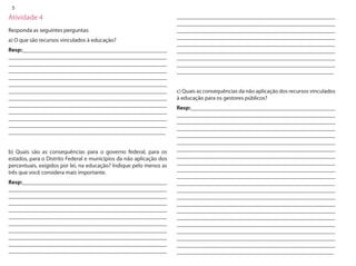 5 
Atividade 4 
Responda as seguintes perguntas: 
a) O que são recursos vinculados à educação? 
Resp:__________________________________________________ _______________________________________________________ _______________________________________________________ _______________________________________________________ _______________________________________________________ _______________________________________________________ _______________________________________________________ _______________________________________________________ _______________________________________________________ _______________________________________________________ _______________________________________________________ _______________________________________________________ _______________________________________________________ 
b) Quais são as consequências para o governo federal, para os estados, para o Distrito Federal e municípios da não aplicação dos percentuais, exigidos por lei, na educação? Indique pelo menos as três que você considera mais importante. 
Resp:__________________________________________________ _______________________________________________________ _______________________________________________________ _______________________________________________________ _______________________________________________________ _______________________________________________________ _______________________________________________________ _______________________________________________________ _______________________________________________________ _______________________________________________________ _______________________________________________________ _______________________________________________________ _______________________________________________________ _______________________________________________________ _______________________________________________________ _______________________________________________________ _______________________________________________________ _______________________________________________________ _______________________________________________________ _______________________________________________________ 
c) Quais as consequências da não aplicação dos recursos vinculados à educação para os gestores públicos? 
Resp:__________________________________________________ _______________________________________________________ _______________________________________________________ _______________________________________________________ _______________________________________________________ _______________________________________________________ _______________________________________________________ _______________________________________________________ _______________________________________________________ _______________________________________________________ _______________________________________________________ _______________________________________________________ _______________________________________________________ _______________________________________________________ _______________________________________________________ _______________________________________________________ _______________________________________________________ _______________________________________________________ _______________________________________________________ _______________________________________________________ _______________________________________________________ _______________________________________________________  