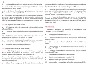 8 
b) ( ) Os Municípios atuarão unicamente no ensino fundamental. 
c) ( ) Os Estados têm como principal responsabilidade o ensino fundamental e o ensino médio. 
d) ( ) O Distrito Federal atuará prioritariamente no ensino fundamental e na educação infantil. 
e) ( ) É também papel da União a função redistributiva e supletiva, de forma a garantir equalização de oportunidades educacionais e padrão mínimo de qualidade do ensino mediante assistência técnica e financeira aos Estados, ao Distrito Federal e aos Municípios. 
7. B- São objetivos do Fundeb, exceto: 
a) ( ) Financiar as ações de manutenção e desenvolvimento da educação básica. 
b) ( ) Financiar, prioritariamente, o ensino fundamental urbano e rural. 
c) ( ) Redistribuir os recursos vinculados à educação, com base em regras específicas definidas no âmbito do Fundeb. 
d) ( ) Promover a redução de desigualdades entre os sistemas de ensino dos estados, do distrito federal e dos municípios. 
e) ( ) Valorizar os profissionais do magistério. 
7. C- Em relação ao Fundeb, é correto afirmar: 
a) ( ) A União participa com recursos próprios para compor o Fundo, dentro do propósito de assegurar a ação supletiva do governo federal, como determina nossa Constituição. 
b) ( ) A validade prevista, inicialmente, é de dez anos. Porém, o Congresso Nacional poderá expandir seu tempo de validade aprovando lei específica. 
c) ( ) Para efeito dos repasses do Fundeb, são computadas as matrículas do ensino fundamental para os Municípios e as matrículas 
da educação infantil e do ensino médio para os Estados. 
d) ( ) A função redistributiva, prevista na Constituição Federal, se concretiza com o Fundeb na medida em que o Fundo estabelece como regra a distribuição automática dos recursos do Fundo, com base em critérios e parâmetros já definidos. 
e) ( ) Os dados do Censo Escolar que servem de base para os cálculos de distribuição dos recursos do Fundeb, podem ser alterados no decorrer do ano letivo, fato que gera complicações no repasse do Fundo. 
Atividade 8 
Identifique, marcando os impostos e transferências que compõem a “cesta do Fundeb”. 
a) ( ) Fundo do Combate à Pobreza (FCP). 
b) ( ) Imposto sobre Circulação de Mercadorias e Prestação de Serviços (ICMS). 
c) ( ) Imposto sobre a Propriedade Predial e Territorial Urbana (IPTU). 
d) ( ) Contribuição ao Fundo de Desenvolvimento Científico e Tecnológico (FNDCT). 
e) ( ) Imposto sobre Produtos Industrializados, proporcional às exportações (IPIexp). 
f ) ( ) Imposto de Renda de Pessoa Física (IRPF). 
g) ( ) Fundo de Participação dos Estados (FPE). 
h) ( ) Imposto sobre Operações de Crédito (IOF). 
i) ( ) Imposto sobre a Propriedade de Veículos Automotores (IPVA).  