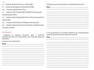 9 
j) ( ) Imposto de Renda de Pessoa Jurídica (IRPJ). 
l) ( ) Fundo de Participação dos Municípios (FPM). 
m) ( ) Taxa de Limpeza Urbana (TLU). 
n) ( ) Imposto sobre a Propriedade Territorial Rural (cota-parte 
dos Municípios) (ITRm). 
o) ( ) Imposto sobre a Propriedade Territorial Rural (cota-parte da 
União) (ITRu). 
p) ( ) Imposto sobre Serviços de Qualquer Natureza (ISS). 
q) ( ) Imposto sobre Transmissão Causa Mortis e doações de bens 
ou direitos (ITCMD). 
Atividade 9 
Responda as seguintes perguntas sobre a Comissão Intergovernamental de Financiamento para Educação Básica de Qualidade: 
a) Qual é a sua composição? 
Resp: __________________________________________________ _______________________________________________________ 
_______________________________________________________ _______________________________________________________ _______________________________________________________ _______________________________________________________ _______________________________________________________ _______________________________________________________ _______________________________________________________ _______________________________________________________ _______________________________________________________ _______________________________________________________ 
b) Porque esta comissão pode ser considerada democrática? 
Resp: __________________________________________________ _______________________________________________________ 
_______________________________________________________ _______________________________________________________ _______________________________________________________ _______________________________________________________ _______________________________________________________ _______________________________________________________ _______________________________________________________ _______________________________________________________ _______________________________________________________ _______________________________________________________ 
c) Os participantes da Comissão desfrutam de reconhecimento especial e garantias para participar das reuniões? 
Resp: __________________________________________________ _______________________________________________________ 
_______________________________________________________ _______________________________________________________ _______________________________________________________ _______________________________________________________ _______________________________________________________ _______________________________________________________ _______________________________________________________ _______________________________________________________ _______________________________________________________ _______________________________________________________ _______________________________________________________ _______________________________________________________ _______________________________________________________ _______________________________________________________ _______________________________________________________  