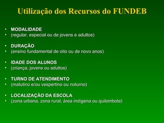 Utilização dos Recursos do FUNDEB
• MODALIDADEMODALIDADE
• (regular, especial ou de jovens e adultos)(regular, especial ou de jovens e adultos)
• DURAÇÃODURAÇÃO
• (ensino fundamental de oito ou de novo anos)(ensino fundamental de oito ou de novo anos)
• IDADE DOS ALUNOSIDADE DOS ALUNOS
• (criança, jovens ou adultos)(criança, jovens ou adultos)
• TURNO DE ATENDIMENTOTURNO DE ATENDIMENTO
• (matutino e/ou vespertino ou noturno)(matutino e/ou vespertino ou noturno)
• LOCALIZAÇÃO DA ESCOLALOCALIZAÇÃO DA ESCOLA
• (zona urbana, zona rural, área indígena ou quilombola)(zona urbana, zona rural, área indígena ou quilombola)
 