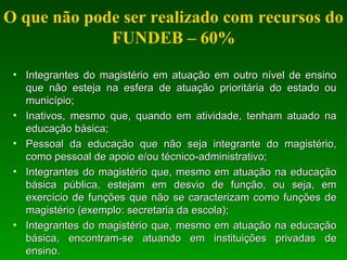 O que não pode ser realizado com recursos do
FUNDEB – 60%
• Integrantes do magistério em atuação em outro nível de ensinoIntegrantes do magistério em atuação em outro nível de ensino
que não esteja na esfera de atuação prioritária do estado ouque não esteja na esfera de atuação prioritária do estado ou
município;município;
• Inativos, mesmo que, quando em atividade, tenham atuado naInativos, mesmo que, quando em atividade, tenham atuado na
educação básica;educação básica;
• Pessoal da educação que não seja integrante do magistério,Pessoal da educação que não seja integrante do magistério,
como pessoal de apoio e/ou técnico-administrativo;como pessoal de apoio e/ou técnico-administrativo;
• Integrantes do magistério que, mesmo em atuação na educaçãoIntegrantes do magistério que, mesmo em atuação na educação
básica pública, estejam em desvio de função, ou seja, embásica pública, estejam em desvio de função, ou seja, em
exercício de funções que não se caracterizam como funções deexercício de funções que não se caracterizam como funções de
magistério (exemplo: secretaria da escola);magistério (exemplo: secretaria da escola);
• Integrantes do magistério que, mesmo em atuação na educaçãoIntegrantes do magistério que, mesmo em atuação na educação
básica, encontram-se atuando em instituições privadas debásica, encontram-se atuando em instituições privadas de
ensino.ensino.
 