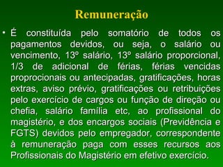 Remuneração
• É constituída pelo somatório de todos osÉ constituída pelo somatório de todos os
pagamentos devidos, ou seja, o salário oupagamentos devidos, ou seja, o salário ou
vencimento, 13º salário, 13º salário proporcional,vencimento, 13º salário, 13º salário proporcional,
1/3 de adicional de férias, férias vencidas1/3 de adicional de férias, férias vencidas
proprocionais ou antecipadas, gratificações, horasproprocionais ou antecipadas, gratificações, horas
extras, aviso prévio, gratificações ou retribuiçõesextras, aviso prévio, gratificações ou retribuições
pelo exercício de cargos ou função de direção oupelo exercício de cargos ou função de direção ou
chefia, salário família etc, ao profissional dochefia, salário família etc, ao profissional do
magistério, e dos encargos sociais (Previdência emagistério, e dos encargos sociais (Previdência e
FGTS) devidos pelo empregador, correspondenteFGTS) devidos pelo empregador, correspondente
à remuneração paga com esses recursos aosà remuneração paga com esses recursos aos
Profissionais do Magistério em efetivo exercício.Profissionais do Magistério em efetivo exercício.
 