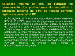 Aplicação mínima de 60% do FUNDEB na
remuneração dos profissionais do magistério x
aplicação máxima de 54% da receita corrente
líquida em pessoal - LRF
• A obrigação de estados e municípios destinarem o mínimo deA obrigação de estados e municípios destinarem o mínimo de
60% do FUNDEB, para fins de pagamento da remuneração60% do FUNDEB, para fins de pagamento da remuneração
do magistério, emana da Constituição Federal, portanto forado magistério, emana da Constituição Federal, portanto fora
do alcance de outro mandamento infraconstitucional quedo alcance de outro mandamento infraconstitucional que
contenha regra distinta. A Lei de Responsabilidade Fiscal, aocontenha regra distinta. A Lei de Responsabilidade Fiscal, ao
estabelecer o limite máximo de 54% das receitas correntesestabelecer o limite máximo de 54% das receitas correntes
líquidas, para fins de cobertura dos gastos com pessoal, nãolíquidas, para fins de cobertura dos gastos com pessoal, não
estabelece mecanismo contraditório ou que comprometa oestabelece mecanismo contraditório ou que comprometa o
cumprimento definido em relação à utilização dos recursos documprimento definido em relação à utilização dos recursos do
FUNDEB. Trata-se de critérios legais, técnica eFUNDEB. Trata-se de critérios legais, técnica e
operacionalmente amigáveis.operacionalmente amigáveis.
 