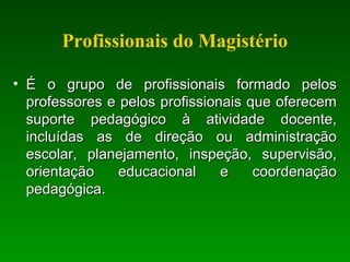 Profissionais do Magistério
• É o grupo de profissionais formado pelosÉ o grupo de profissionais formado pelos
professores e pelos profissionais que oferecemprofessores e pelos profissionais que oferecem
suporte pedagógico à atividade docente,suporte pedagógico à atividade docente,
incluídas as de direção ou administraçãoincluídas as de direção ou administração
escolar, planejamento, inspeção, supervisão,escolar, planejamento, inspeção, supervisão,
orientação educacional e coordenaçãoorientação educacional e coordenação
pedagógica.pedagógica.
 