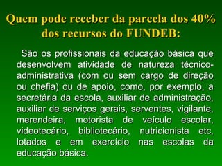 Quem pode receber da parcela dos 40%Quem pode receber da parcela dos 40%
dos recursos do FUNDEB:dos recursos do FUNDEB:
São os profissionais da educação básica queSão os profissionais da educação básica que
desenvolvem atividade de natureza técnico-desenvolvem atividade de natureza técnico-
administrativa (com ou sem cargo de direçãoadministrativa (com ou sem cargo de direção
ou chefia) ou de apoio, como, por exemplo, aou chefia) ou de apoio, como, por exemplo, a
secretária da escola, auxiliar de administração,secretária da escola, auxiliar de administração,
auxiliar de serviços gerais, serventes, vigilante,auxiliar de serviços gerais, serventes, vigilante,
merendeira, motorista de veículo escolar,merendeira, motorista de veículo escolar,
videotecário, bibliotecário, nutricionista etc,videotecário, bibliotecário, nutricionista etc,
lotados e em exercício nas escolas dalotados e em exercício nas escolas da
educação básica.educação básica.
 