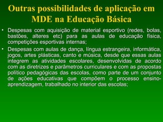 Outras possibilidades de aplicação em
MDE na Educação Básica
• Despesas com aquisição de material esportivo (redes, bolas,Despesas com aquisição de material esportivo (redes, bolas,
bastões, alteres etc) para as aulas de educação física,bastões, alteres etc) para as aulas de educação física,
competições esportivas internas;competições esportivas internas;
• Despesas com aulas de dança, língua estrangeira, informática,Despesas com aulas de dança, língua estrangeira, informática,
jogos, artes plásticas, canto e música, desde que essas aulasjogos, artes plásticas, canto e música, desde que essas aulas
integrem as atividades escolares, desenvolvidas de acordointegrem as atividades escolares, desenvolvidas de acordo
com as diretrizes e parâmetros curriculares e com as propostascom as diretrizes e parâmetros curriculares e com as propostas
político pedagógicas das escolas, como parte de um conjuntopolítico pedagógicas das escolas, como parte de um conjunto
de ações educativas que compõem o processo ensino-de ações educativas que compõem o processo ensino-
aprendizagem, trabalhado no interior das escolas;aprendizagem, trabalhado no interior das escolas;
 