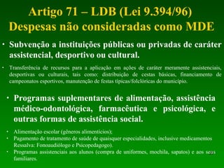 Artigo 71 – LDB (Lei 9.394/96)
Despesas não consideradas como MDE
20
• Subvenção a instituições públicas ou privadas de caráter
assistencial, desportivo ou cultural.
• Transferência de recursos para a aplicação em ações de caráter meramente assistenciais,
desportivas ou culturais, tais como: distribuição de cestas básicas, financiamento de
campeonatos esportivos, manutenção de festas típicas/folclóricas do município.
• Programas suplementares de alimentação, assistência
médico-odontológica, farmacêutica e psicológica, e
outras formas de assistência social.
• Alimentação escolar (gêneros alimentícios);
• Pagamento de tratamento de saúde de quaisquer especialidades, inclusive medicamentos
Ressalva: Fonoaudiólogo e Psicopedagogo).
• Programas assistenciais aos alunos (compra de uniformes, mochila, sapatos) e aos seus
familiares.
 