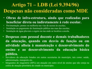 Artigo 71 – LDB (Lei 9.394/96)
Despesas não consideradas como MDE
• Obras de infra-estrutura, ainda que realizadas para
beneficiar direta ou indiretamente à rede escolar.
• Pavimentação, pontes ou melhoria nas vias de acesso às escolas;
• Instalação ou pagamento de iluminação pública nas ruas das escolas;
• Instalação de água pluviais e esgoto na rua onde se localiza a escola.
• Despesas com pessoal docente e demais trabalhadores
da educação, quando em desvio de função ou em
atividade alheia à manutenção e desenvolvimento do
ensino e ao desenvolvimento da educação básica
pública.
• Servidores da educação lotados em outras secretarias do município, tais como: saúde,
administração, transporte etc.
• Integrantes do magistério (60%) em atuação em outro nível de ensino que não esteja na
esfera de atuação prioritária do estado ou município.
 