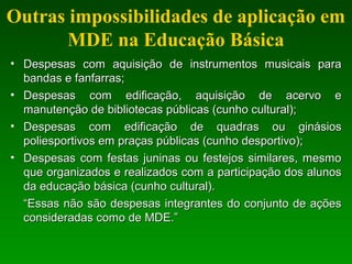 Outras impossibilidades de aplicação em
MDE na Educação Básica
• Despesas com aquisição de instrumentos musicais paraDespesas com aquisição de instrumentos musicais para
bandas e fanfarras;bandas e fanfarras;
• Despesas com edificação, aquisição de acervo eDespesas com edificação, aquisição de acervo e
manutenção de bibliotecas públicas (cunho cultural);manutenção de bibliotecas públicas (cunho cultural);
• Despesas com edificação de quadras ou ginásiosDespesas com edificação de quadras ou ginásios
poliesportivos em praças públicas (cunho desportivo);poliesportivos em praças públicas (cunho desportivo);
• Despesas com festas juninas ou festejos similares, mesmoDespesas com festas juninas ou festejos similares, mesmo
que organizados e realizados com a participação dos alunosque organizados e realizados com a participação dos alunos
da educação básica (cunho cultural).da educação básica (cunho cultural).
““Essas não são despesas integrantes do conjunto de açõesEssas não são despesas integrantes do conjunto de ações
consideradas como de MDE.”consideradas como de MDE.”
 