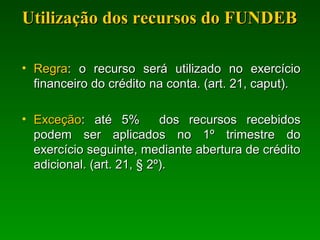 Utilização dos recursos do FUNDEBUtilização dos recursos do FUNDEB
• RegraRegra: o recurso será utilizado no exercício: o recurso será utilizado no exercício
financeiro do crédito na conta. (art. 21, caput).financeiro do crédito na conta. (art. 21, caput).
• ExceçãoExceção: até 5% dos recursos recebidos: até 5% dos recursos recebidos
podem ser aplicados no 1º trimestre dopodem ser aplicados no 1º trimestre do
exercício seguinte, mediante abertura de créditoexercício seguinte, mediante abertura de crédito
adicional. (art. 21, § 2º).adicional. (art. 21, § 2º).
 