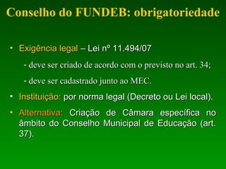 Conselho do FUNDEB: obrigatoriedade
• Exigência legalExigência legal – Lei nº 11.494/07– Lei nº 11.494/07
- deve ser criado de acordo com o previsto no art. 34;deve ser criado de acordo com o previsto no art. 34;
- deve ser cadastrado junto ao MEC.deve ser cadastrado junto ao MEC.
• Instituição:Instituição: por norma legal (Decreto ou Lei local).por norma legal (Decreto ou Lei local).
• Alternativa:Alternativa: Criação de Câmara específica noCriação de Câmara específica no
âmbito do Conselho Municipal de Educação (art.âmbito do Conselho Municipal de Educação (art.
37).37).
 
