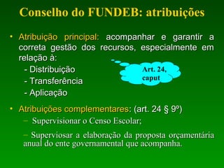 Conselho do FUNDEB: atribuições
• Atribuição principal:Atribuição principal: acompanhar e garantir aacompanhar e garantir a
correta gestão dos recursos, especialmente emcorreta gestão dos recursos, especialmente em
relação à:relação à:
- Distribuição- Distribuição
- Transferência- Transferência
- Aplicação- Aplicação
• Atribuições complementaresAtribuições complementares: (art. 24 § 9º): (art. 24 § 9º)
– Supervisionar o Censo Escolar;Supervisionar o Censo Escolar;
– Superviosar a elaboração da proposta orçamentáriaSuperviosar a elaboração da proposta orçamentária
anual do ente governamental que acompanha.anual do ente governamental que acompanha.
Art. 24,
caput
 