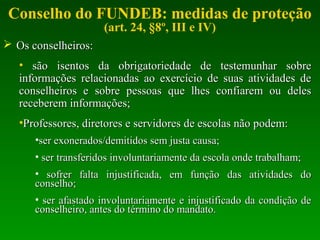 Conselho do FUNDEB: medidas de proteção
(art. 24, §8º, III e IV)
 Os conselheiros:Os conselheiros:
• são isentos da obrigatoriedade de testemunhar sobresão isentos da obrigatoriedade de testemunhar sobre
informações relacionadas ao exercício de suas atividades deinformações relacionadas ao exercício de suas atividades de
conselheiros e sobre pessoas que lhes confiarem ou delesconselheiros e sobre pessoas que lhes confiarem ou deles
receberem informações;receberem informações;
•Professores, diretores e servidores de escolas não podem:Professores, diretores e servidores de escolas não podem:
•ser exonerados/demitidos sem justa causa;ser exonerados/demitidos sem justa causa;
• ser transferidos involuntariamente da escola onde trabalham;ser transferidos involuntariamente da escola onde trabalham;
• sofrer falta injustificada, em função das atividades dosofrer falta injustificada, em função das atividades do
conselho;conselho;
• ser afastado involuntariamente e injustificado da condição deser afastado involuntariamente e injustificado da condição de
conselheiro, antes do término do mandato.conselheiro, antes do término do mandato.
 
