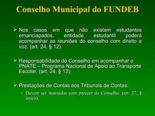  Nos casos em que não existam estudantesNos casos em que não existam estudantes
emanciapados, entidade estudantil poderáemanciapados, entidade estudantil poderá
acompanhar as reuniões do conselho com direito aacompanhar as reuniões do conselho com direito a
voz. (art. 24, § 12).voz. (art. 24, § 12).
 Responsabilidade do Conselho em acompanhar oResponsabilidade do Conselho em acompanhar o
PNATE – Programa Nacional de Apoio ao TransportePNATE – Programa Nacional de Apoio ao Transporte
Escolar. (art. 24, § 13).Escolar. (art. 24, § 13).
 PrestaçõesPrestações de Contas aos Tribunais de Contas:de Contas aos Tribunais de Contas:
- Devem ser instruídas com parecer do Conselho. (art. 27, §Devem ser instruídas com parecer do Conselho. (art. 27, §
único).único).
Conselho Municipal do FUNDEB
 