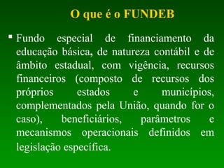  Fundo especial de financiamento da
educação básica, de natureza contábil e de
âmbito estadual, com vigência, recursos
financeiros (composto de recursos dos
próprios estados e municípios,
complementados pela União, quando for o
caso), beneficiários, parâmetros e
mecanismos operacionais definidos em
legislação específica.
O que é o FUNDEB
 
