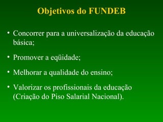 • Concorrer para a universalização da educação
básica;
• Promover a eqüidade;
• Melhorar a qualidade do ensino;
• Valorizar os profissionais da educação
(Criação do Piso Salarial Nacional).
Objetivos do FUNDEB
 