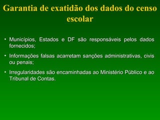 Garantia de exatidão dos dados do censo
escolar
• Municípios, Estados e DF são responsáveis pelos dadosMunicípios, Estados e DF são responsáveis pelos dados
fornecidos;fornecidos;
• Informações falsas acarretam sanções administrativas, civisInformações falsas acarretam sanções administrativas, civis
ou penais;ou penais;
• Irregularidades são encaminhadas ao Ministério Público e aoIrregularidades são encaminhadas ao Ministério Público e ao
Tribunal de Contas.Tribunal de Contas.
 