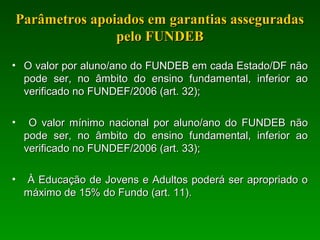 Parâmetros apoiados em garantias asseguradasParâmetros apoiados em garantias asseguradas
pelo FUNDEBpelo FUNDEB
• O valor por aluno/ano do FUNDEB em cada Estado/DF nãoO valor por aluno/ano do FUNDEB em cada Estado/DF não
pode ser, no âmbito do ensino fundamental, inferior aopode ser, no âmbito do ensino fundamental, inferior ao
verificado no FUNDEF/2006 (art. 32);verificado no FUNDEF/2006 (art. 32);
• O valor mínimo nacional por aluno/ano do FUNDEB nãoO valor mínimo nacional por aluno/ano do FUNDEB não
pode ser, no âmbito do ensino fundamental, inferior aopode ser, no âmbito do ensino fundamental, inferior ao
verificado no FUNDEF/2006 (art. 33);verificado no FUNDEF/2006 (art. 33);
• À Educação de Jovens e Adultos poderá ser apropriado oÀ Educação de Jovens e Adultos poderá ser apropriado o
máximo de 15% do Fundo (art. 11).máximo de 15% do Fundo (art. 11).
 