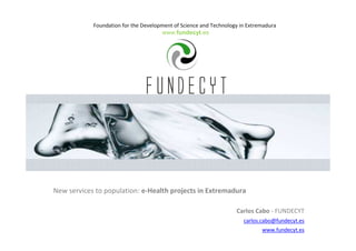 Foundation for the Development of Science and Technology in Extremadura
www.fundecyt.es
New services to population: e-Health projects in Extremadura
Carlos Cabo - FUNDECYT
carlos.cabo@fundecyt.es
www.fundecyt.es
 