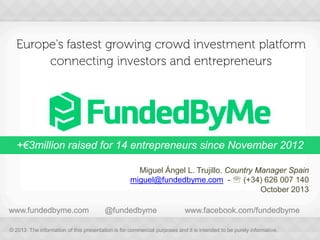 Europe's fastest growing crowd investment platform
connecting investors and entrepreneurs

+€3million raised for 14 entrepreneurs since November 2012
Miguel Ángel L. Trujillo. Country Manager Spain
miguel@fundedbyme.com -  (+34) 626 007 140
October 2013
www.fundedbyme.com

@fundedbyme

www.facebook.com/fundedbyme

© 2013 The information of this presentation is for commercial purposes and it is intended to be purely informative.

 