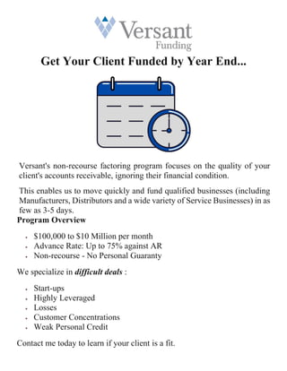 Get Your Client Funded by Year End...
Versant's non-recourse factoring program focuses on the quality of your
client's accounts receivable, ignoring their financial condition.
This enables us to move quickly and fund qualified businesses (including
Manufacturers, Distributors and a wide variety of Service Businesses) in as
few as 3-5 days.
Program Overview
• $100,000 to $10 Million per month
• Advance Rate: Up to 75% against AR
• Non-recourse - No Personal Guaranty
We specialize in difficult deals :
• Start-ups
• Highly Leveraged
• Losses
• Customer Concentrations
• Weak Personal Credit
Contact me today to learn if your client is a fit.
 