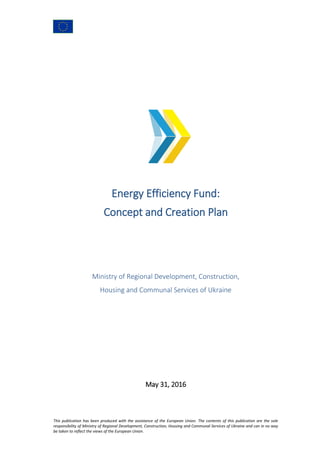This publication has been produced with the assistance of the European Union. The contents of this publication are the sole
responsibility of Ministry of Regional Development, Construction, Housing and Communal Services of Ukraine and can in no way
be taken to reflect the views of the European Union.
Energy Efficiency Fund:
Concept and Creation Plan
Ministry of Regional Development, Construction,
Housing and Communal Services of Ukraine
May 31, 2016
 