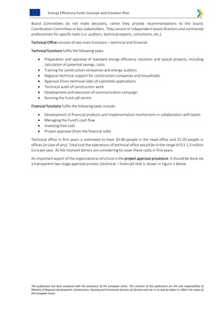 Energy Efficiency Fund: Concept and Creation Plan
This publication has been produced with the assistance of the European Union. The contents of this publication are the sole responsibility of
Ministry of Regional Development, Construction, Housing and Communal Services of Ukraine and can in no way be taken to reflect the views of
the European Union.
Board Committees do not make decisions, rather they provide recommendations to the board,
Coordination Committee or key stakeholders. They consist of independent board directors and contracted
professionals for specific tasks (i.e. auditors, technical experts, consultants, etc.).
Technical Office consists of two main functions – technical and financial.
Technical functions fulfils the following tasks:
 Preparation and approval of standard energy efficiency solutions and typical projects, including
calculation of potential savings, costs
 Training for construction companies and energy auditors
 Regional technical support for construction companies and households
 Approval (from technical side) of submitted applications
 Technical audit of construction work
 Development and execution of communication campaign
 Running the Fund call centre
Financial functions fulfils the following tasks include:
 Development of financial products and implementation mechanisms in collaboration with banks
 Managing the Fund’s cash flow
 Investing free cash
 Project approval (from the financial side)
Technical office in first years is estimated to have 30-40 people in the head office and 15-20 people in
offices (in case of any). Total cost the operations of technical office would be in the range of 0,5-1,5 million
Euro per year. At the moment donors are considering to cover these costs in first years.
An important aspect of the organizational structure is the project approval procedure. It should be done via
a transparent two-stage approval process (technical – financial) that is shown in Figure 5 below.
 