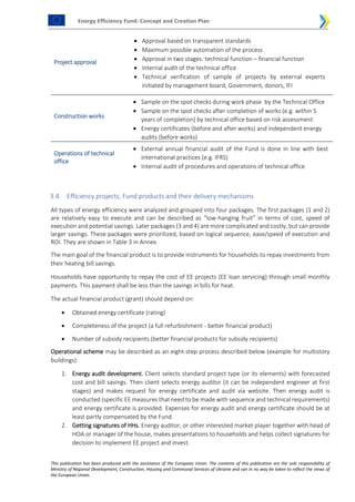 Energy Efficiency Fund: Concept and Creation Plan
This publication has been produced with the assistance of the European Union. The contents of this publication are the sole responsibility of
Ministry of Regional Development, Construction, Housing and Communal Services of Ukraine and can in no way be taken to reflect the views of
the European Union.
Project approval
 Approval based on transparent standards
 Maximum possible automation of the process
 Approval in two stages: technical function – financial function
 Internal audit of the technical office
 Technical verification of sample of projects by external experts
initiated by management board, Government, donors, IFI
Construction works
 Sample on the spot checks during work phase by the Technical Office
 Sample on the spot checks after completion of works (e.g. within 5
years of completion) by technical office based on risk assessment
 Energy certificates (before and after works) and independent energy
audits (before works)
Operations of technical
office
 External annual financial audit of the Fund is done in line with best
international practices (e.g. IFRS)
 Internal audit of procedures and operations of technical office
3.4. Efficiency projects, Fund products and their delivery mechanisms
All types of energy efficiency were analyzed and grouped into four packages. The first packages (1 and 2)
are relatively easy to execute and can be described as “low-hanging fruit” in terms of cost, speed of
execution and potential savings. Later packages (3 and 4) are more complicated and costly, but can provide
larger savings. These packages were prioritized, based on logical sequence, ease/speed of execution and
ROI. They are shown in Table 3 in Annex.
The main goal of the financial product is to provide instruments for households to repay investments from
their heating bill savings.
Households have opportunity to repay the cost of EE projects (EE loan servicing) through small monthly
payments. This payment shall be less than the savings in bills for heat.
The actual financial product (grant) should depend on:
 Obtained energy certificate (rating)
 Completeness of the project (a full refurbishment - better financial product)
 Number of subsidy recipients (better financial products for subsidy recipients)
Operational scheme may be described as an eight-step process described below (example for multistory
buildings):
1. Energy audit development. Client selects standard project type (or its elements) with forecasted
cost and bill savings. Then client selects energy auditor (it can be independent engineer at first
stages) and makes request for energy certificate and audit via website. Then energy audit is
conducted (specific EE measures that need to be made with sequence and technical requirements)
and energy certificate is provided. Expenses for energy audit and energy certificate should be at
least partly compensated by the Fund.
2. Getting signatures of HHs. Energy auditor, or other interested market player together with head of
HOA or manager of the house, makes presentations to households and helps collect signatures for
decision to implement EE project and invest.
 